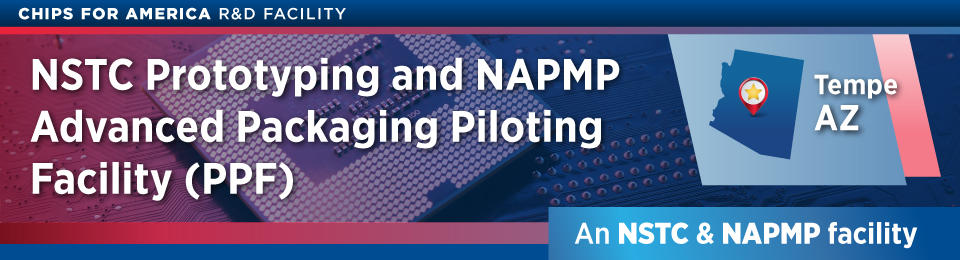 CHIPS for America & R&D Facility NSTC Prototyping and NAPMP Advanced Packaging Pilot Facility (PPF) Tempe, AZ, An NSTC & NAPMP Facility